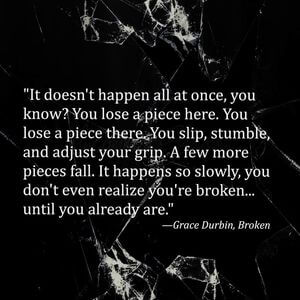 It doesn't happen all at once, you know? You lose a piece here. You lose a piece there. You slip, stumble, and adjust your grip. A few more pieces fall. It happens so slowly, you don't even realize you're broken... until you already are. #Depression #Quotes